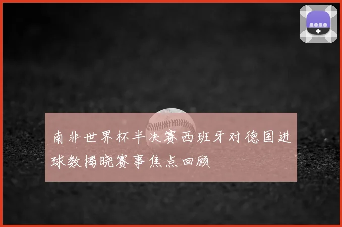 南非世界杯半决赛西班牙对德国进球数揭晓赛事焦点回顾