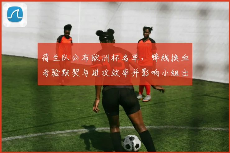 荷兰队公布欧洲杯名单，锋线换血考验默契与进攻效率并影响小组出线形势