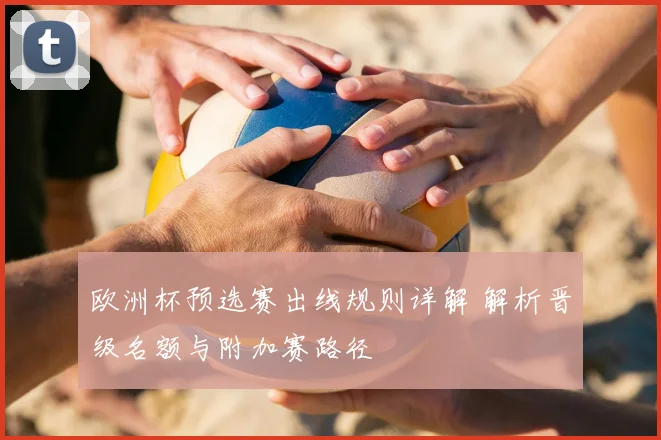欧洲杯预选赛出线规则详解 解析晋级名额与附加赛路径