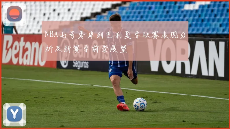 NBA七号秀库利巴利夏季联赛表现分析及新赛季前景展望