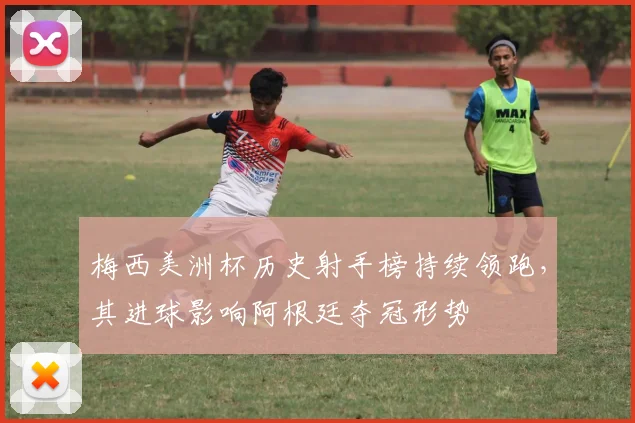 梅西美洲杯历史射手榜持续领跑，其进球影响阿根廷夺冠形势