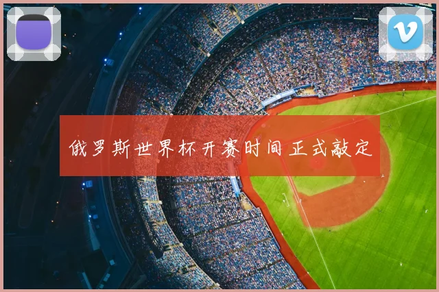 俄罗斯世界杯开赛时间正式敲定