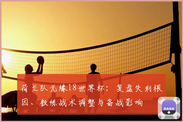 荷兰队无缘18世界杯：复盘失利根因、教练战术调整与备战影响
