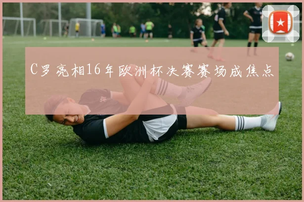 C罗亮相16年欧洲杯决赛赛场成焦点