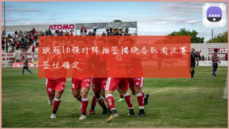 欧冠16强对阵抽签揭晓各队淘汰赛签位确定