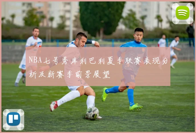 NBA七号秀库利巴利夏季联赛表现分析及新赛季前景展望