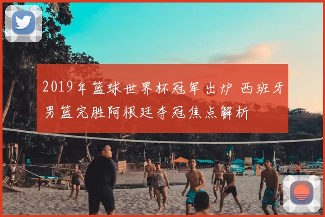 2019年篮球世界杯冠军出炉 西班牙男篮完胜阿根廷夺冠焦点解析