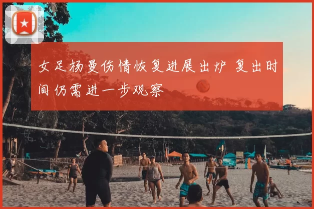 女足杨曼伤情恢复进展出炉 复出时间仍需进一步观察