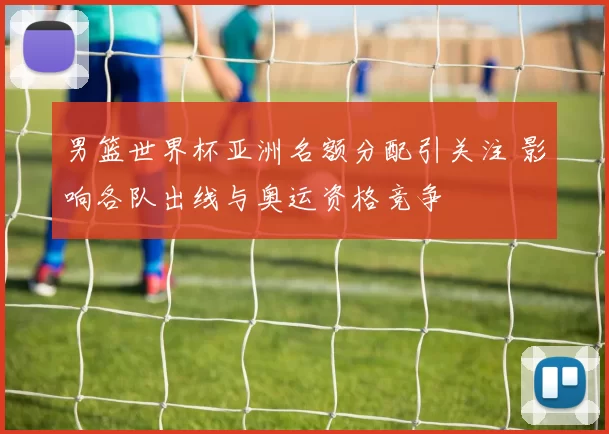 男篮世界杯亚洲名额分配引关注 影响各队出线与奥运资格竞争