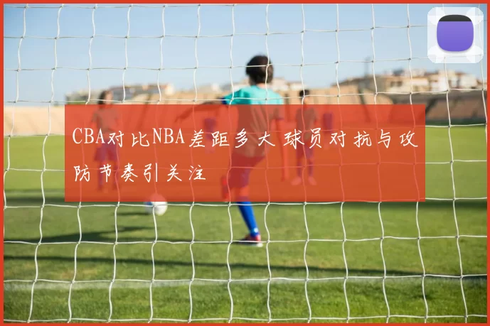 CBA对比NBA差距多大 球员对抗与攻防节奏引关注