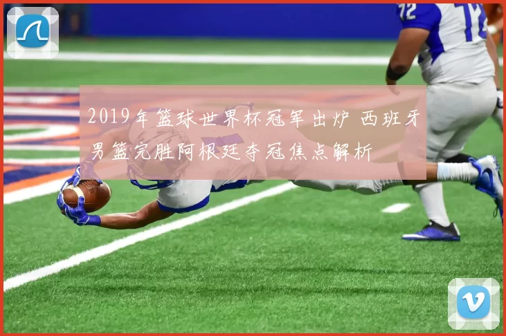 2019年篮球世界杯冠军出炉 西班牙男篮完胜阿根廷夺冠焦点解析