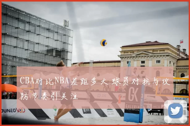 CBA对比NBA差距多大 球员对抗与攻防节奏引关注