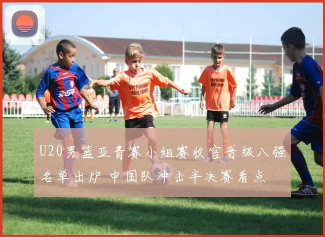 U20男篮亚青赛小组赛收官晋级八强名单出炉 中国队冲击半决赛看点