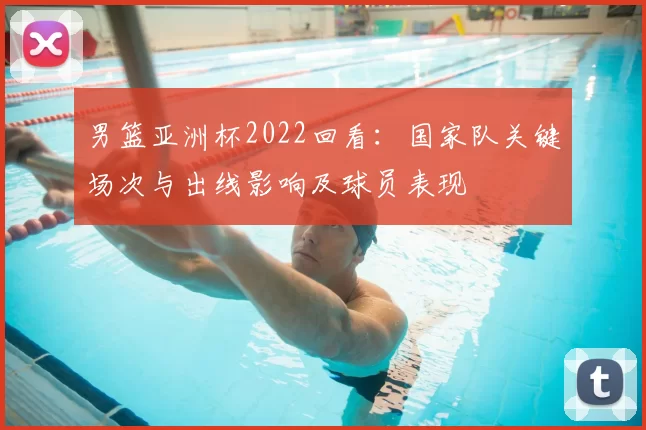 男篮亚洲杯2022回看:国家队关键场次与出线影响及球员表现