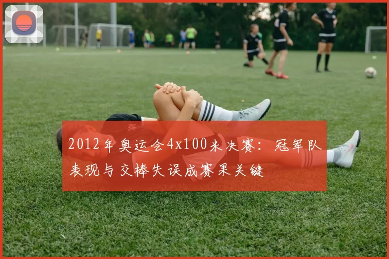 2012年奥运会4x100米决赛：冠军队表现与交棒失误成赛果关键