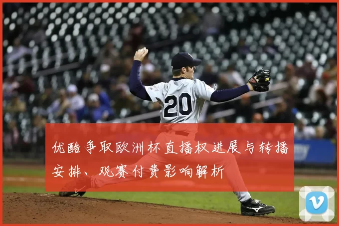 优酷争取欧洲杯直播权进展与转播安排、观赛付费影响解析