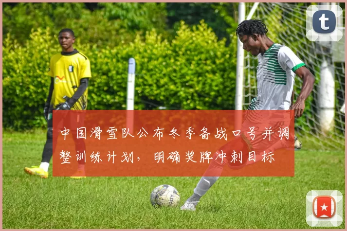 中国滑雪队公布冬季备战口号并调整训练计划,明确奖牌冲刺目标