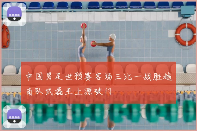 中国男足世预赛客场三比一战胜越南队武磊王上源破门