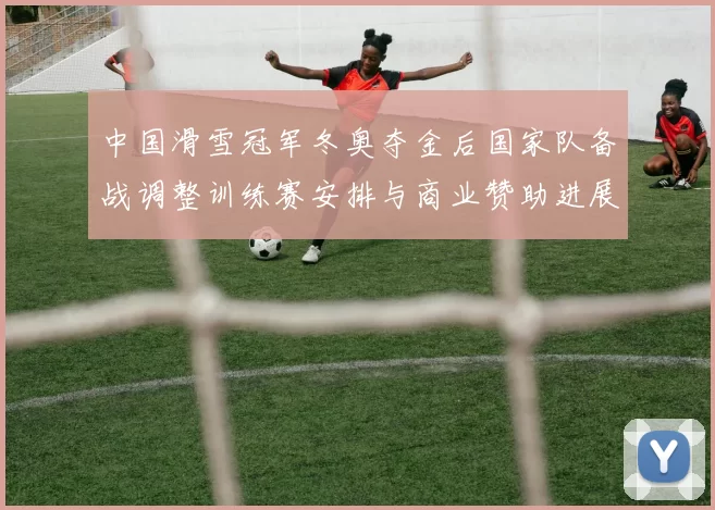 中国滑雪冠军冬奥夺金后国家队备战调整训练赛安排与商业赞助进展