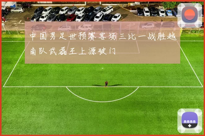 中国男足世预赛客场三比一战胜越南队武磊王上源破门