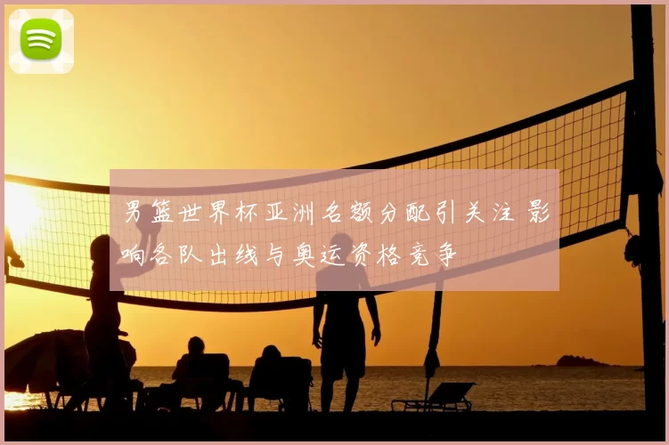 男篮世界杯亚洲名额分配引关注 影响各队出线与奥运资格竞争