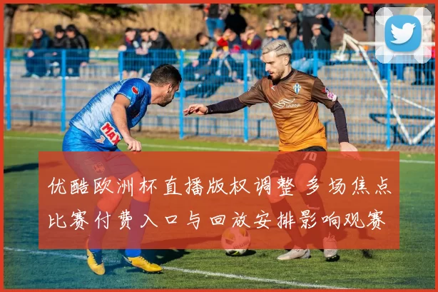 优酷欧洲杯直播版权调整 多场焦点比赛付费入口与回放安排影响观赛