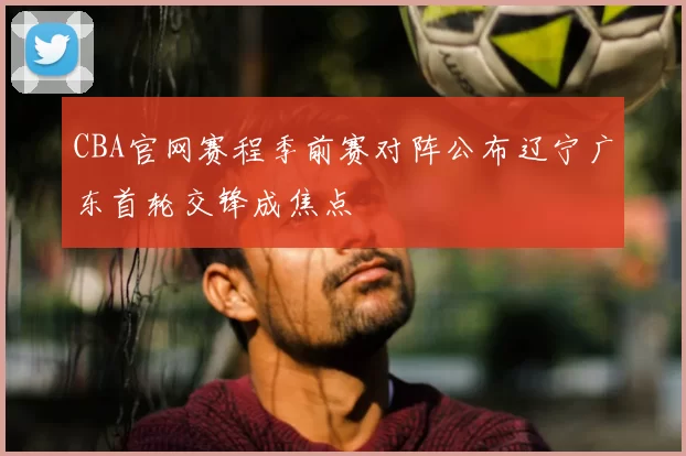 CBA官网赛程季前赛对阵公布辽宁广东首轮交锋成焦点