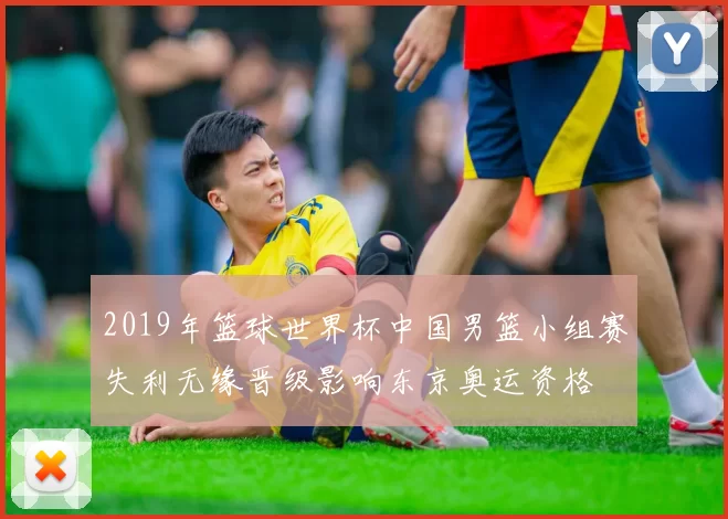 2019年篮球世界杯中国男篮小组赛失利无缘晋级影响东京奥运资格