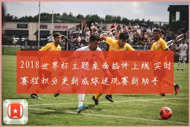2018世界杯主题桌面插件上线 实时赛程积分更新成球迷观赛新助手