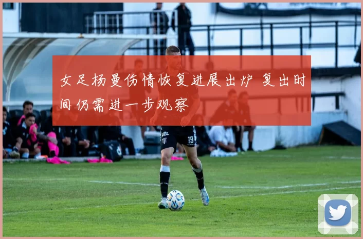 女足杨曼伤情恢复进展出炉 复出时间仍需进一步观察