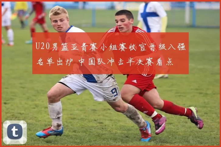 U20男篮亚青赛小组赛收官晋级八强名单出炉 中国队冲击半决赛看点