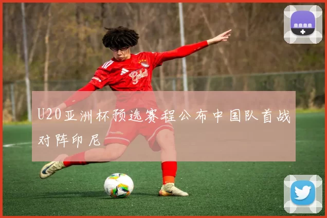 U20亚洲杯预选赛程公布中国队首战对阵印尼