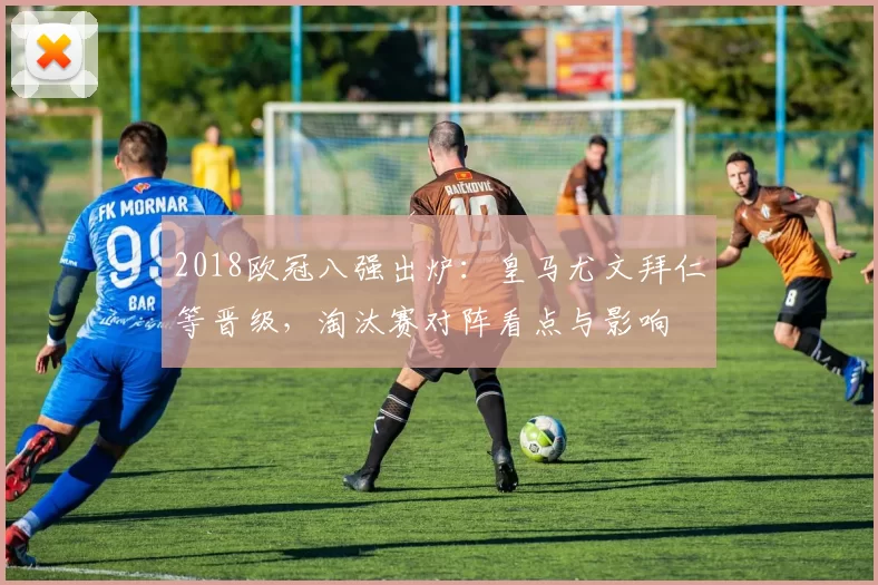 2018欧冠八强出炉:皇马尤文拜仁等晋级,淘汰赛对阵看点与影响