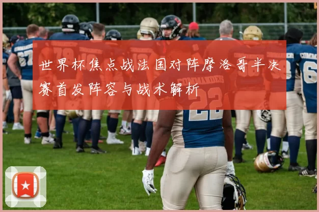 世界杯焦点战法国对阵摩洛哥半决赛首发阵容与战术解析