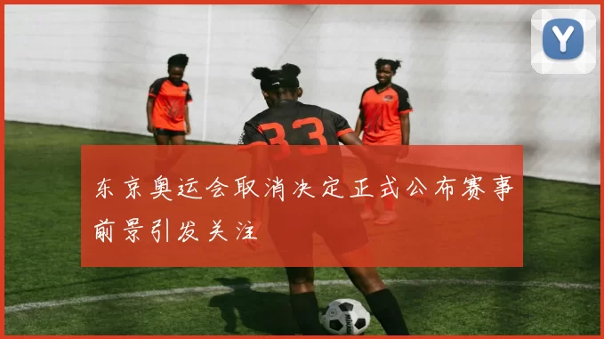 东京奥运会取消决定正式公布赛事前景引发关注