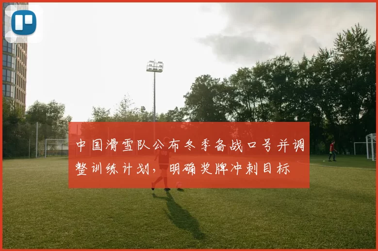 中国滑雪队公布冬季备战口号并调整训练计划,明确奖牌冲刺目标