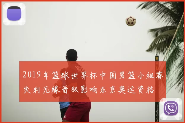 2019年篮球世界杯中国男篮小组赛失利无缘晋级影响东京奥运资格