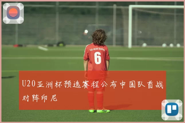 U20亚洲杯预选赛程公布中国队首战对阵印尼